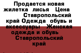 Продается новая жилетка, лисья › Цена ­ 3 000 - Ставропольский край Одежда, обувь и аксессуары » Женская одежда и обувь   . Ставропольский край